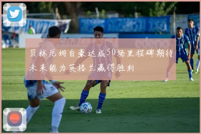 贝林厄姆自豪达成50场里程碑期待未来能为英格兰赢得胜利