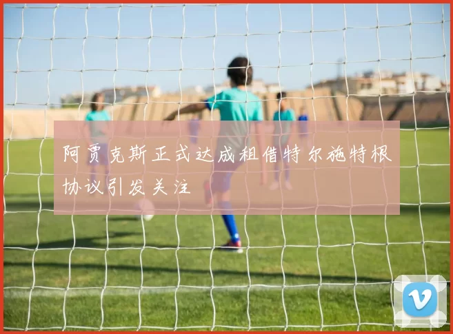 阿贾克斯正式达成租借特尔施特根协议引发关注
