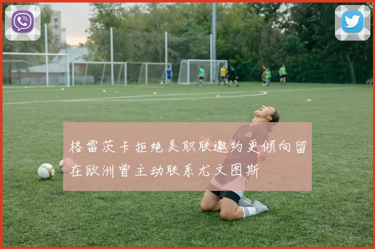 格雷茨卡拒绝美职联邀约更倾向留在欧洲曾主动联系尤文图斯