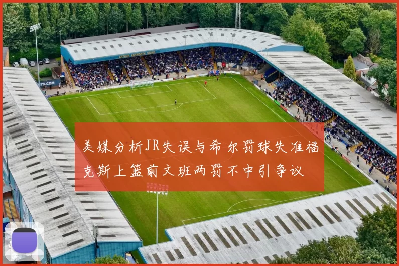 美媒分析JR失误与希尔罚球失准福克斯上篮前文班两罚不中引争议