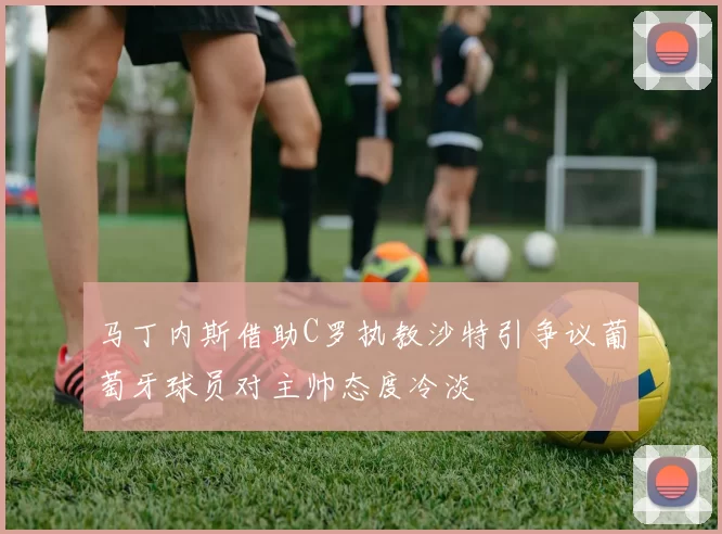 马丁内斯借助C罗执教沙特引争议葡萄牙球员对主帅态度冷淡